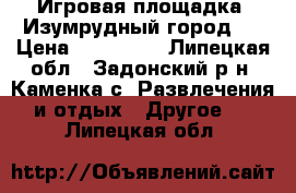 Игровая площадка «Изумрудный город»  › Цена ­ 400 000 - Липецкая обл., Задонский р-н, Каменка с. Развлечения и отдых » Другое   . Липецкая обл.